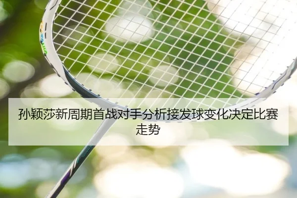 孙颖莎新周期首战对手分析接发球变化决定比赛走势