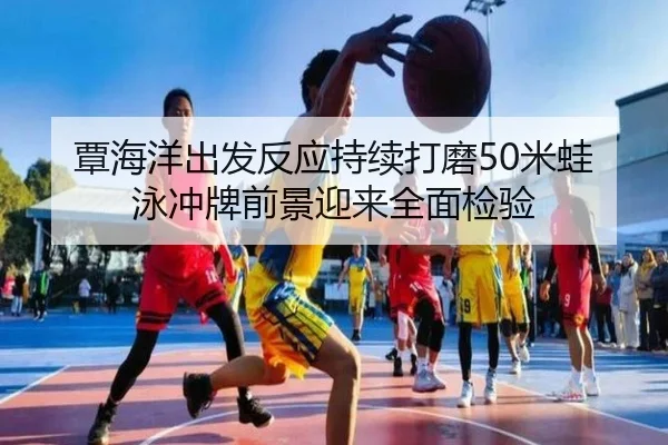 覃海洋出发反应持续打磨50米蛙泳冲牌前景迎来全面检验