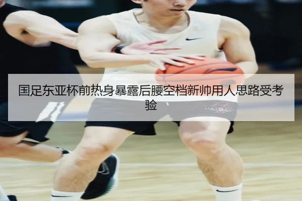 国足东亚杯前热身暴露后腰空档新帅用人思路受考验